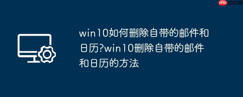 win10如何删除自带的邮件和日历?win10删除自带的邮件和日历的方法