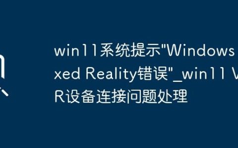 win11系统提示”Windows Mixed Reality错误”_win11 VR设备连接问题处理