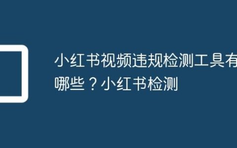 小红书视频违规检测工具有哪些？小红书检测