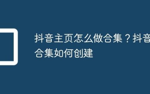 抖音主页怎么做合集？抖音合集如何创建