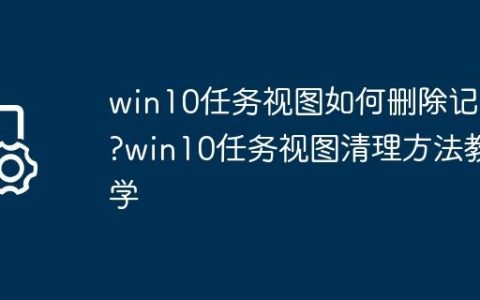 win10任务视图如何删除记录?win10任务视图清理方法教学