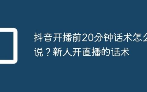 抖音开播前20分钟话术怎么说？新人开直播的话术