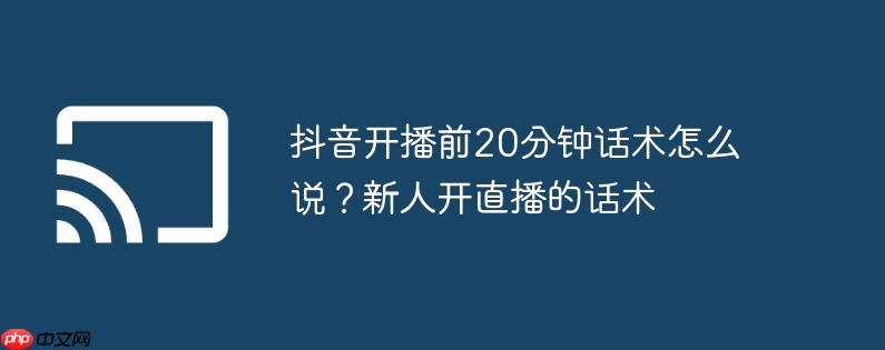 抖音开播前20分钟话术怎么说?新人开直播的话术