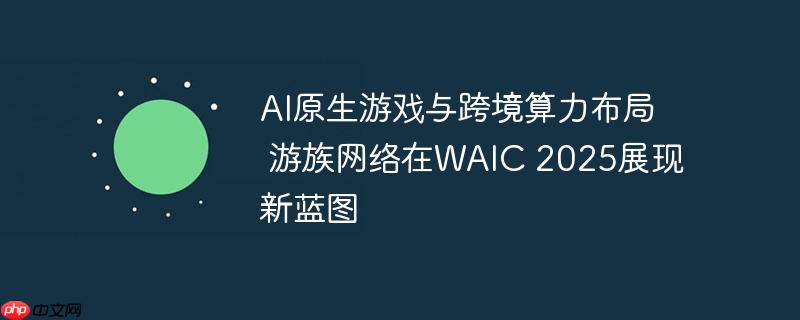 AI原生游戏与跨境算力布局 游族网络在WAIC 2025展现新蓝图
