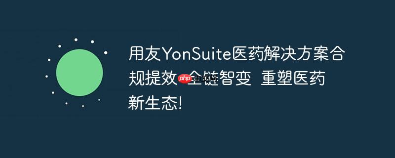 用友YonSuite医药解决方案合规提效 全链智变 重塑医药新生态!