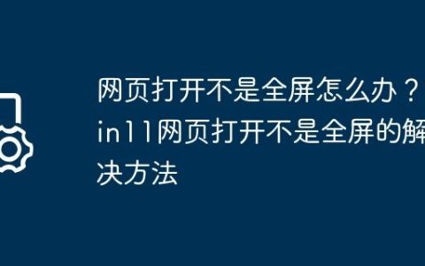 网页打开不是全屏怎么办？Win11网页打开不是全屏的解决方法