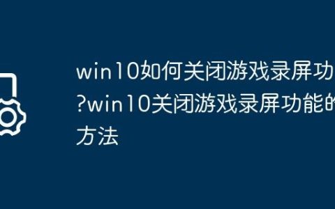 win10如何关闭游戏录屏功能?win10关闭游戏录屏功能的方法