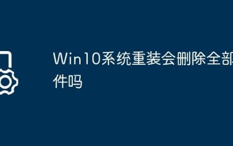 Win10系统重装会删除全部文件吗