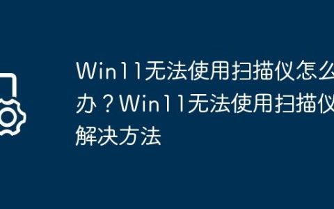 Win11无法使用扫描仪怎么办？Win11无法使用扫描仪解决方法