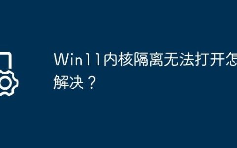 Win11内核隔离无法打开怎么解决？