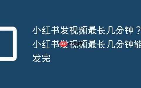 小红书发视频最长几分钟？小红书发视频最长几分钟能发完