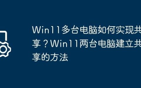 Win11多台电脑如何实现共享？Win11两台电脑建立共享的方法