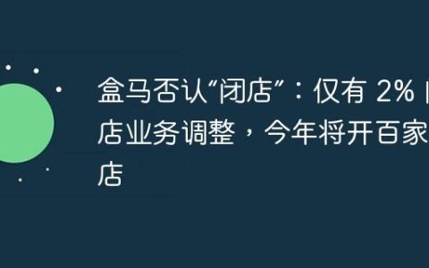 盒马否认“闭店”：仅有 2% 门店业务调整，今年将开百家新店