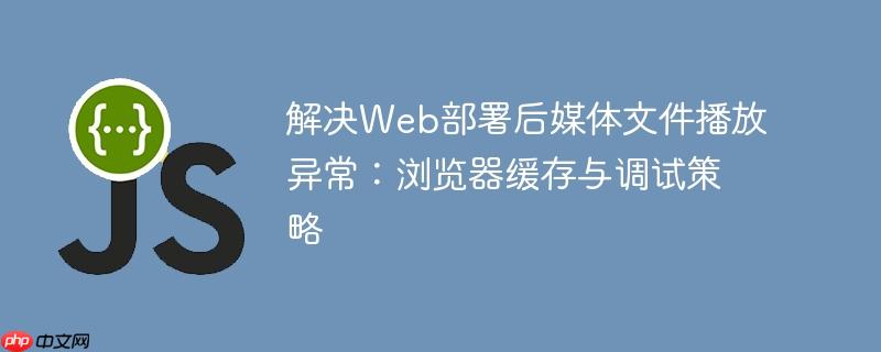 解决Web部署后媒体文件播放异常:浏览器缓存与调试策略