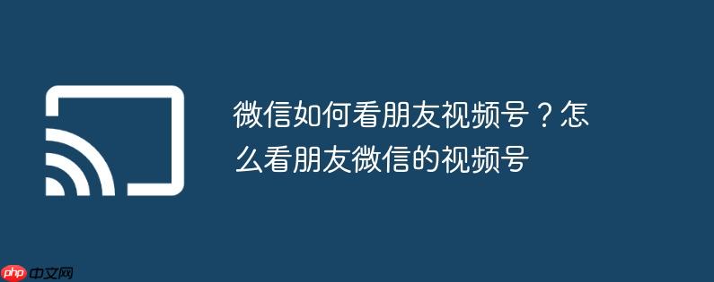 微信如何看朋友视频号?怎么看朋友微信的视频号