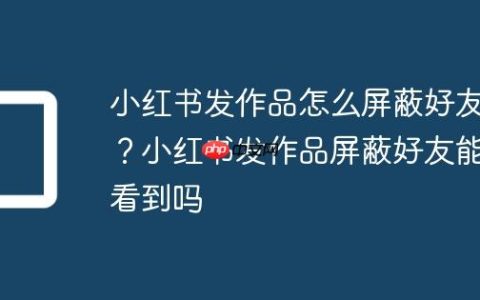 小红书发作品怎么屏蔽好友？小红书发作品屏蔽好友能看到吗