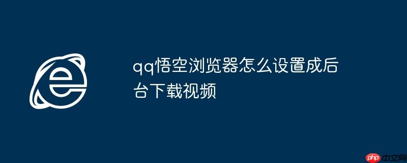 qq悟空浏览器怎么设置成后台下载视频