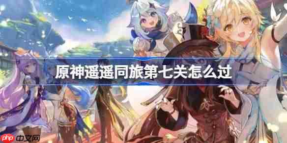 原神遥遥同旅第七关怎么过-原神遥遥同旅第七关攻略