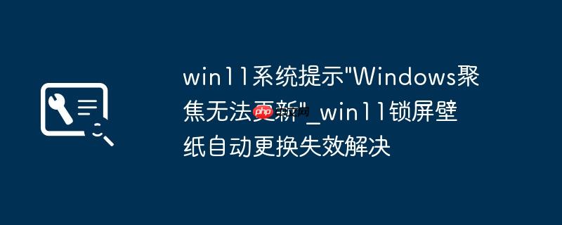win11系统提示”Windows聚焦无法更新”_win11锁屏壁纸自动更换失效解决