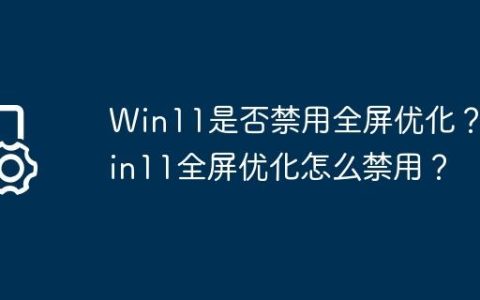 Win11是否禁用全屏优化？Win11全屏优化怎么禁用？