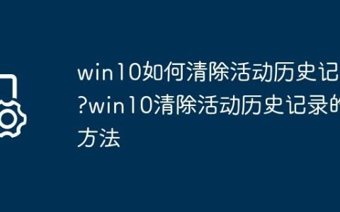 win10如何清除活动历史记录?win10清除活动历史记录的方法