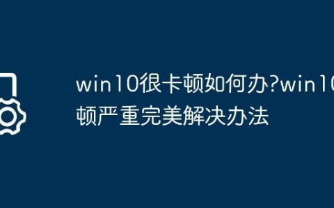 win10很卡顿如何办?win10卡顿严重完美解决办法