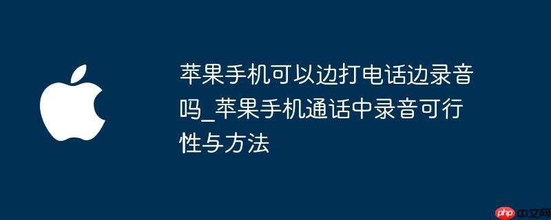 苹果手机可以边打电话边录音吗_苹果手机通话中录音可行性与方法