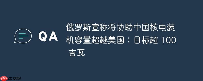 俄罗斯宣称将协助中国核电装机容量超越美国:目标超 100 吉瓦