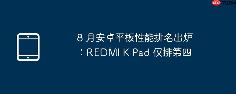 8 月安卓平板性能排名出炉:redmi k pad 仅排第四