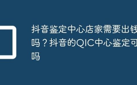 抖音鉴定中心店家需要出钱吗？抖音的QIC中心鉴定可靠吗
