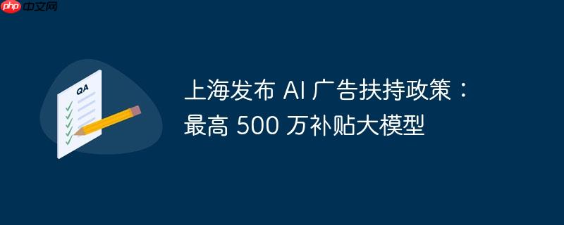 上海发布 ai 广告扶持政策:最高 500 万补贴大模型