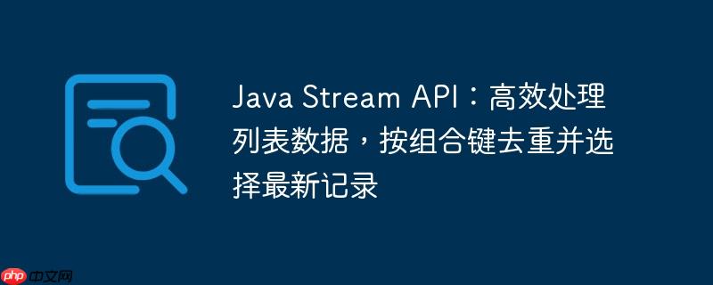 Java Stream API:高效处理列表数据,按组合键去重并选择最新记录