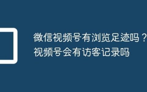 微信视频号有浏览足迹吗？视频号会有访客记录吗