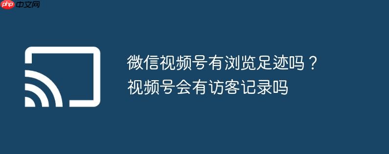 微信视频号有浏览足迹吗？视频号会有访客记录吗