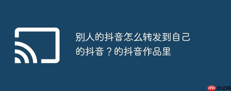 别人的抖音怎么转发到自己的抖音?别人的抖音怎么转发到自己的抖音作品里