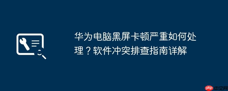 华为电脑黑屏卡顿严重如何处理?软件冲突排查指南详解