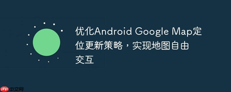 优化Android Google Map定位更新策略,实现地图自由交互