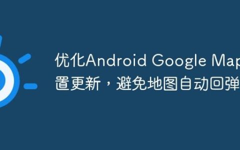 优化Android Google Map位置更新，避免地图自动回弹