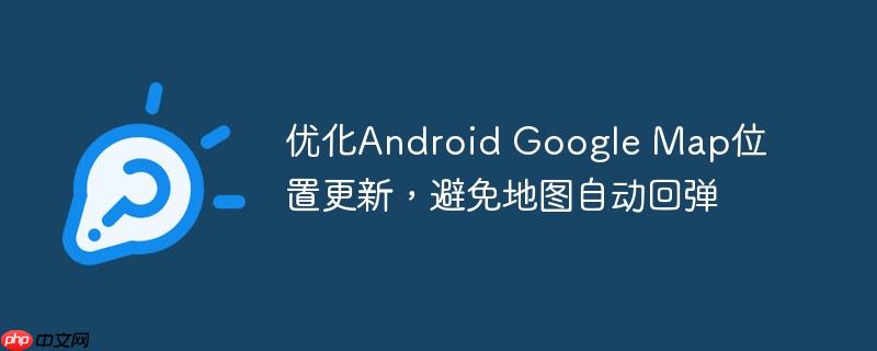 优化Android Google Map位置更新,避免地图自动回弹