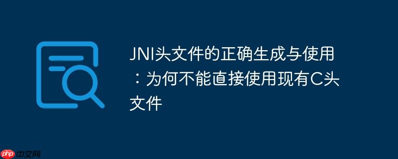 JNI头文件的正确生成与使用:为何不能直接使用现有C头文件