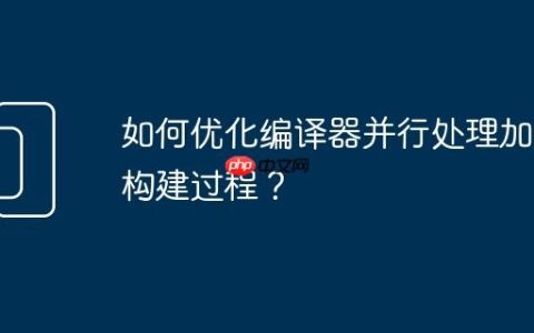 如何优化编译器并行处理加速构建过程？