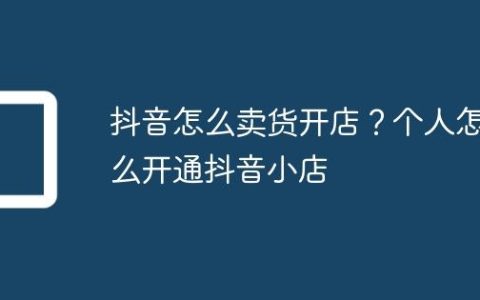 抖音怎么卖货开店？个人怎么开通抖音小店