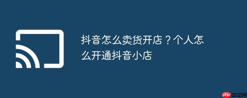 抖音怎么卖货开店?个人怎么开通抖音小店