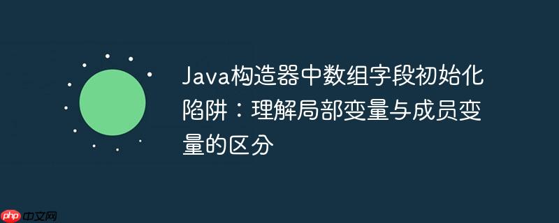 Java构造器中数组字段初始化陷阱：理解局部变量与成员变量的区分