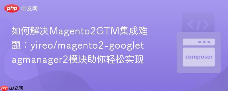 如何解决magento2gtm集成难题:yireo/magento2-googletagmanager2模块助你轻松实现