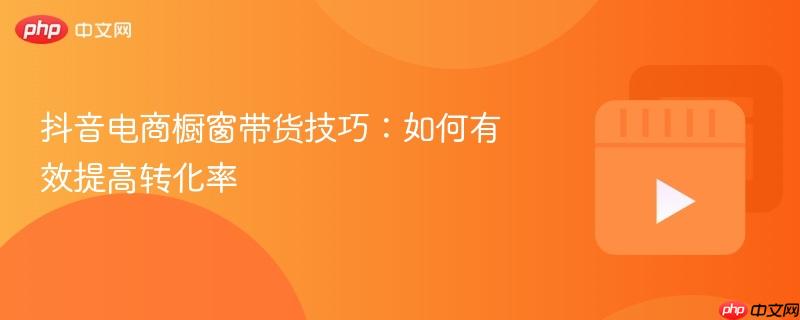 抖音电商橱窗带货技巧:如何有效提高转化率