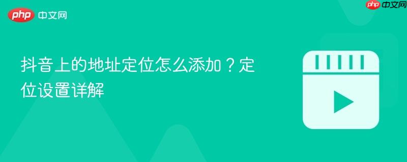 抖音上的地址定位怎么添加?定位设置详解