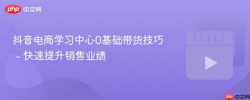 抖音电商学习中心0基础带货技巧 - 快速提升销售业绩