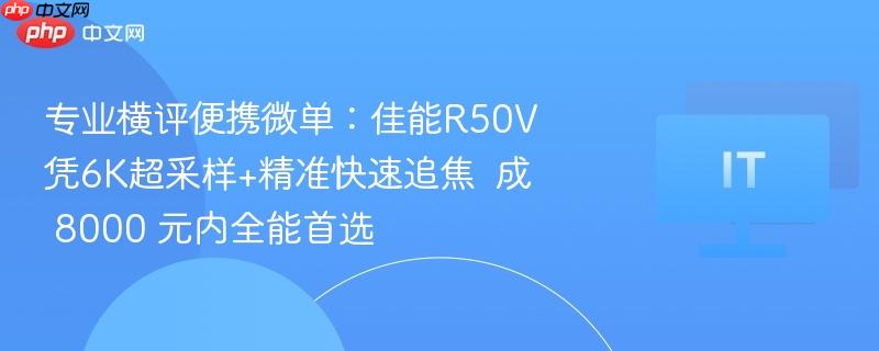 专业横评便携微单:佳能R50V凭6K超采样+精准快速追焦 成 8000 元内全能首选