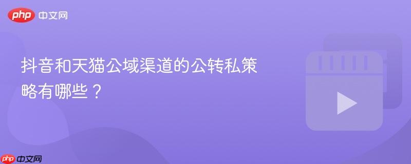 抖音和天猫公域渠道的公转私策略有哪些?